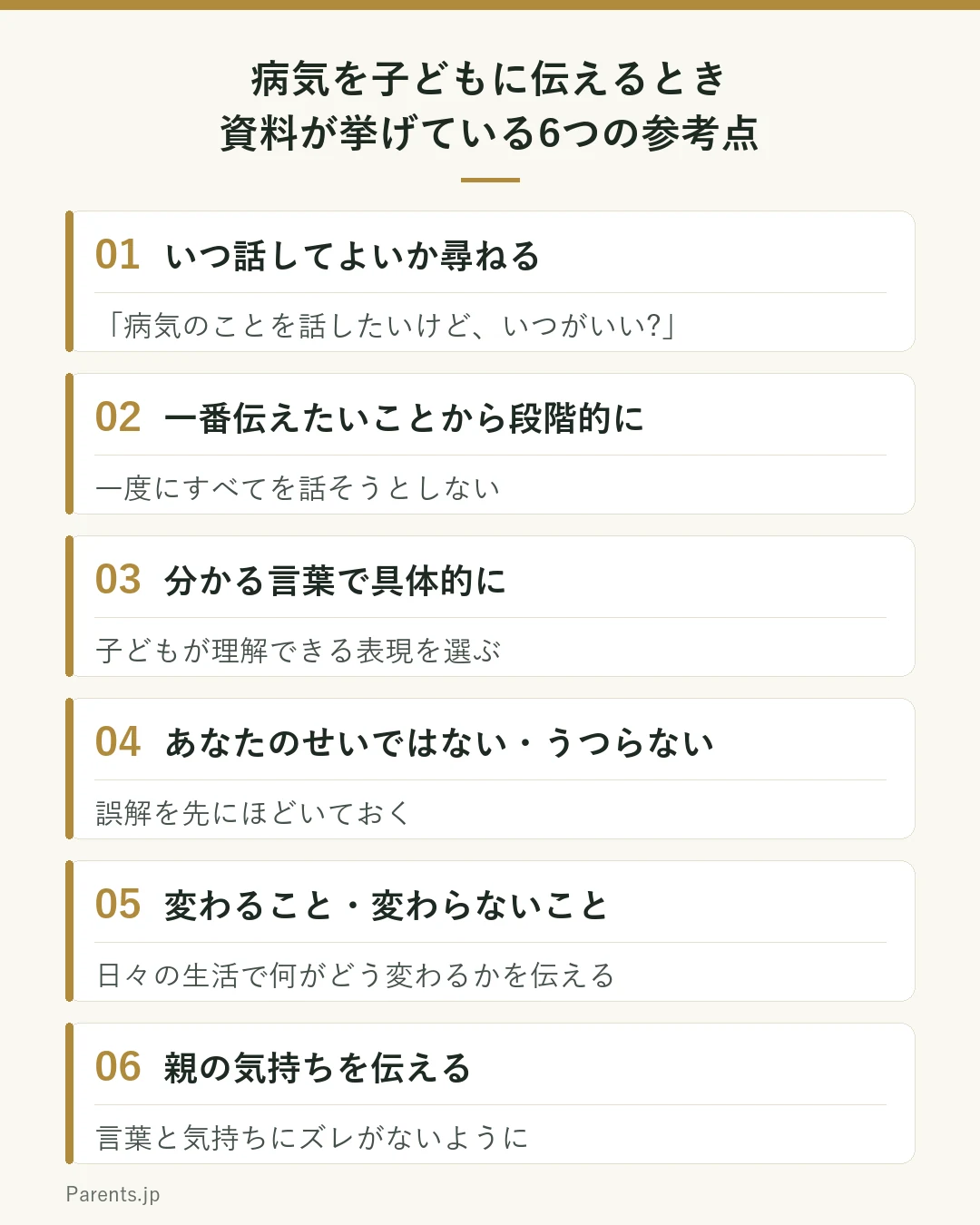 国立がん研究センターの資料が、病気を子どもに伝えるときの参考として挙げている6つを並べた図。1、いつ話してよいか子どもに尋ねる。2、一番伝えたいことから段階的に話し、一度にすべてを話そうとしない。3、子どもが理解できる表現で具体的に伝える。4、あなたのせいではない、うつらないと伝え、誤解を先にほどいておく。5、日々の生活で変わることと変わらないことを伝える。6、言葉と気持ちにズレがないように、親の気持ちを伝える。